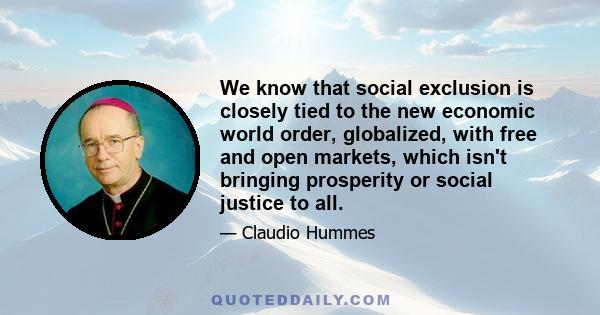 We know that social exclusion is closely tied to the new economic world order, globalized, with free and open markets, which isn't bringing prosperity or social justice to all.