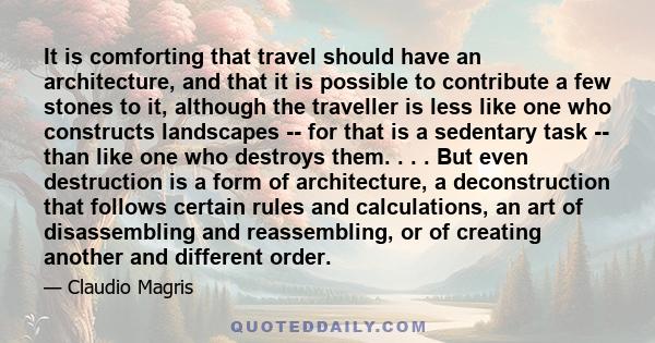 It is comforting that travel should have an architecture, and that it is possible to contribute a few stones to it, although the traveller is less like one who constructs landscapes -- for that is a sedentary task --