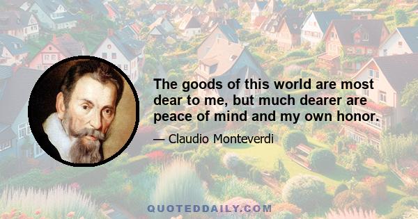 The goods of this world are most dear to me, but much dearer are peace of mind and my own honor.