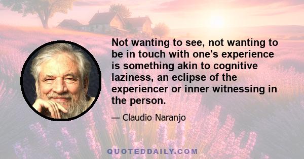 Not wanting to see, not wanting to be in touch with one's experience is something akin to cognitive laziness, an eclipse of the experiencer or inner witnessing in the person.