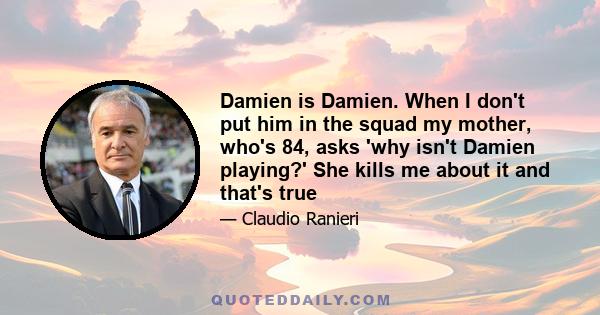 Damien is Damien. When I don't put him in the squad my mother, who's 84, asks 'why isn't Damien playing?' She kills me about it and that's true