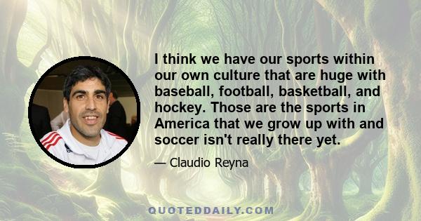 I think we have our sports within our own culture that are huge with baseball, football, basketball, and hockey. Those are the sports in America that we grow up with and soccer isn't really there yet.