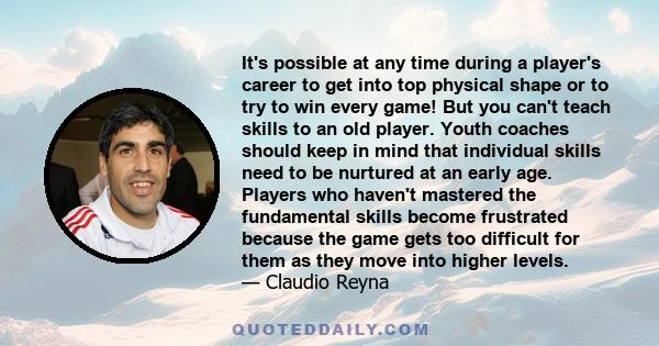 It's possible at any time during a player's career to get into top physical shape or to try to win every game! But you can't teach skills to an old player. Youth coaches should keep in mind that individual skills need