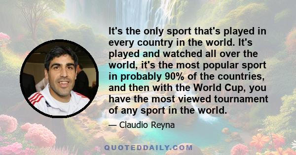 It's the only sport that's played in every country in the world. It's played and watched all over the world, it's the most popular sport in probably 90% of the countries, and then with the World Cup, you have the most