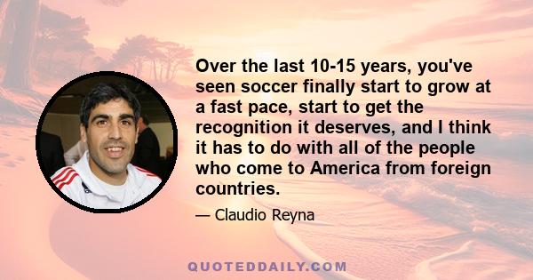 Over the last 10-15 years, you've seen soccer finally start to grow at a fast pace, start to get the recognition it deserves, and I think it has to do with all of the people who come to America from foreign countries.