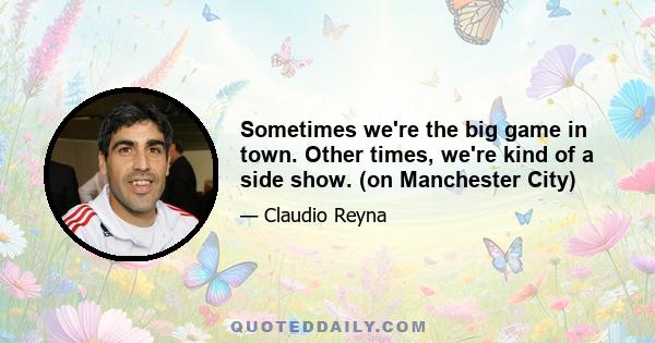 Sometimes we're the big game in town. Other times, we're kind of a side show. (on Manchester City)