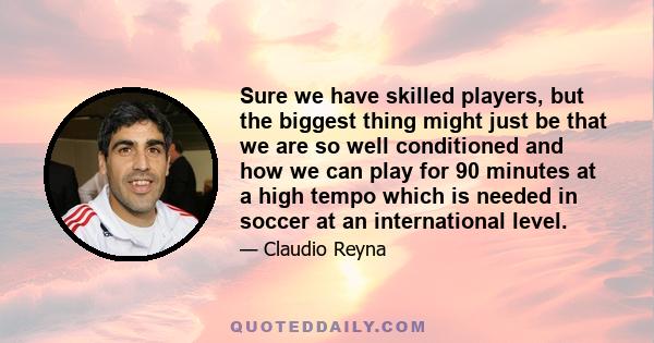 Sure we have skilled players, but the biggest thing might just be that we are so well conditioned and how we can play for 90 minutes at a high tempo which is needed in soccer at an international level.