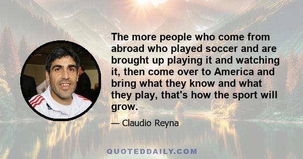 The more people who come from abroad who played soccer and are brought up playing it and watching it, then come over to America and bring what they know and what they play, that's how the sport will grow.