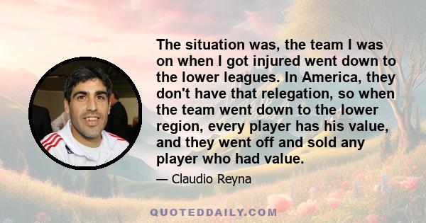 The situation was, the team I was on when I got injured went down to the lower leagues. In America, they don't have that relegation, so when the team went down to the lower region, every player has his value, and they