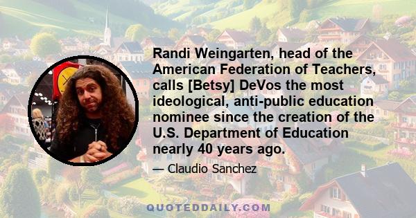 Randi Weingarten, head of the American Federation of Teachers, calls [Betsy] DeVos the most ideological, anti-public education nominee since the creation of the U.S. Department of Education nearly 40 years ago.