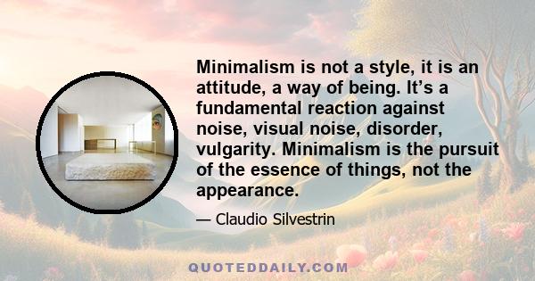 Minimalism is not a style, it is an attitude, a way of being. It’s a fundamental reaction against noise, visual noise, disorder, vulgarity. Minimalism is the pursuit of the essence of things, not the appearance.