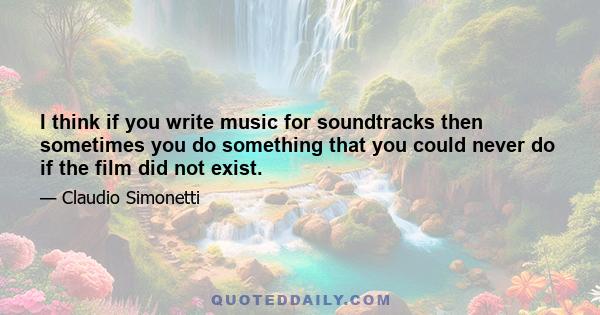 I think if you write music for soundtracks then sometimes you do something that you could never do if the film did not exist.