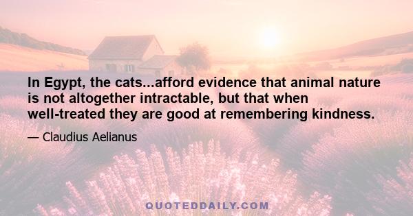 In Egypt, the cats...afford evidence that animal nature is not altogether intractable, but that when well-treated they are good at remembering kindness.