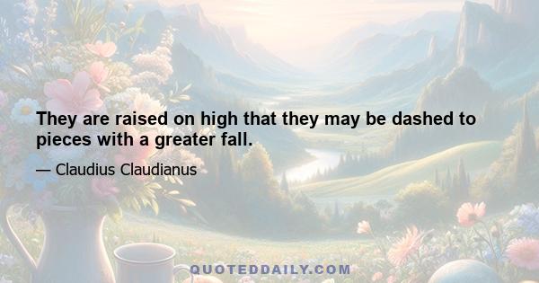 They are raised on high that they may be dashed to pieces with a greater fall.