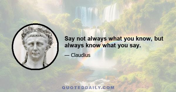 Say not always what you know, but always know what you say.