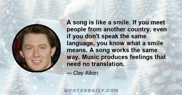 A song is like a smile. If you meet people from another country, even if you don't speak the same language, you know what a smile means. A song works the same way. Music produces feelings that need no translation.