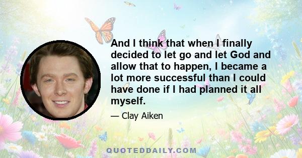 And I think that when I finally decided to let go and let God and allow that to happen, I became a lot more successful than I could have done if I had planned it all myself.