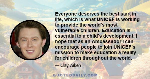 Everyone deserves the best start in life, which is what UNICEF is working to provide the world's most vulnerable children. Education is essential to a child's development. I hope that as an Ambassador I can encourage