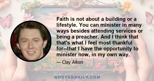 Faith is not about a building or a lifestyle. You can minister in many ways besides attending services or being a preacher. And I think that that's what I feel most thankful for--that I have the opportunity to minister