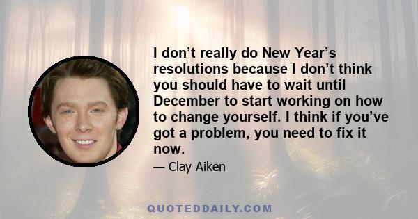 I don’t really do New Year’s resolutions because I don’t think you should have to wait until December to start working on how to change yourself. I think if you’ve got a problem, you need to fix it now.