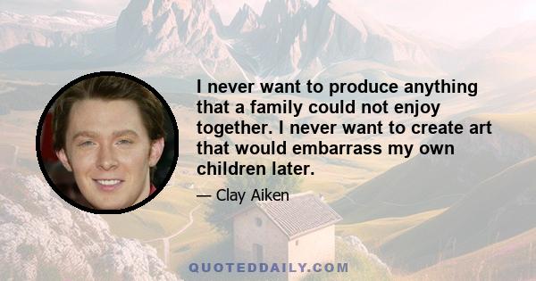 I never want to produce anything that a family could not enjoy together. I never want to create art that would embarrass my own children later.