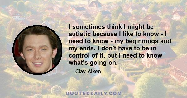 I sometimes think I might be autistic because I like to know - I need to know - my beginnings and my ends. I don't have to be in control of it, but I need to know what's going on.