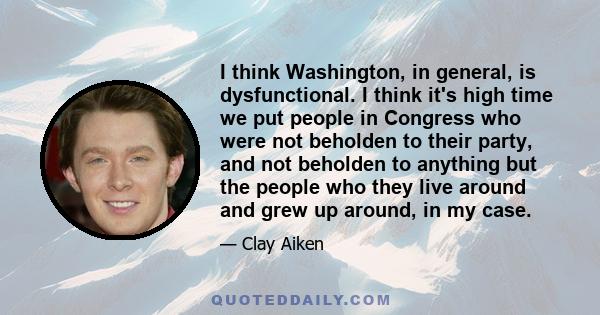 I think Washington, in general, is dysfunctional. I think it's high time we put people in Congress who were not beholden to their party, and not beholden to anything but the people who they live around and grew up