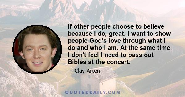 If other people choose to believe because I do, great. I want to show people God's love through what I do and who I am. At the same time, I don't feel I need to pass out Bibles at the concert.