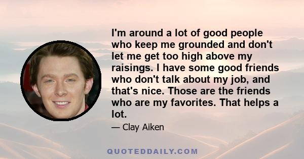 I'm around a lot of good people who keep me grounded and don't let me get too high above my raisings. I have some good friends who don't talk about my job, and that's nice. Those are the friends who are my favorites.