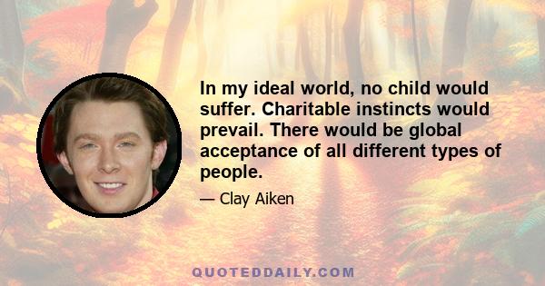 In my ideal world, no child would suffer. Charitable instincts would prevail. There would be global acceptance of all different types of people.