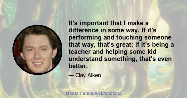 It's important that I make a difference in some way. If it's performing and touching someone that way, that's great; if it's being a teacher and helping some kid understand something, that's even better.