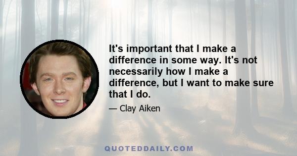 It's important that I make a difference in some way. It's not necessarily how I make a difference, but I want to make sure that I do.