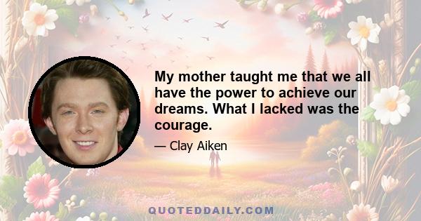 My mother taught me that we all have the power to achieve our dreams. What I lacked was the courage.