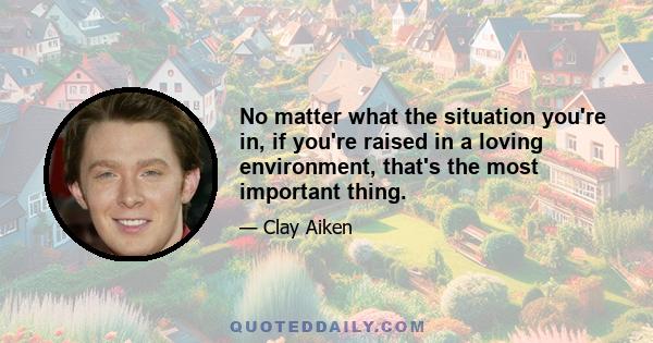 No matter what the situation you're in, if you're raised in a loving environment, that's the most important thing.