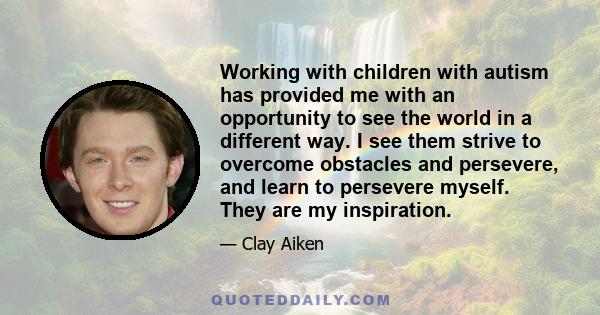 Working with children with autism has provided me with an opportunity to see the world in a different way. I see them strive to overcome obstacles and persevere, and learn to persevere myself. They are my inspiration.