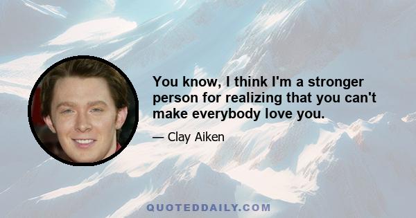 You know, I think I'm a stronger person for realizing that you can't make everybody love you.