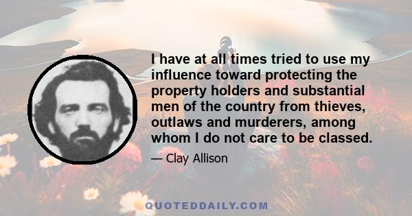 I have at all times tried to use my influence toward protecting the property holders and substantial men of the country from thieves, outlaws and murderers, among whom I do not care to be classed.