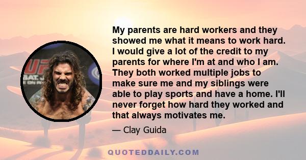 My parents are hard workers and they showed me what it means to work hard. I would give a lot of the credit to my parents for where I'm at and who I am. They both worked multiple jobs to make sure me and my siblings