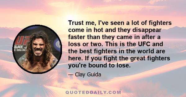 Trust me, I've seen a lot of fighters come in hot and they disappear faster than they came in after a loss or two. This is the UFC and the best fighters in the world are here. If you fight the great fighters you're