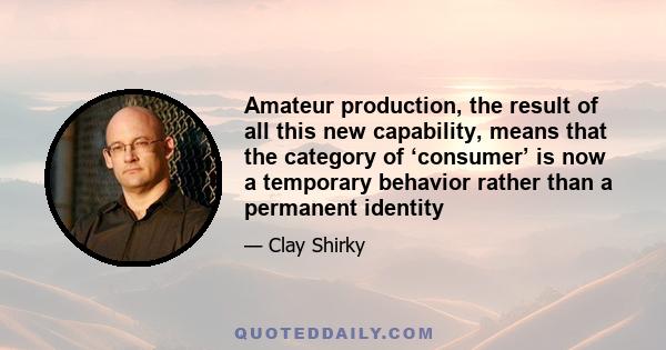 Amateur production, the result of all this new capability, means that the category of ‘consumer’ is now a temporary behavior rather than a permanent identity