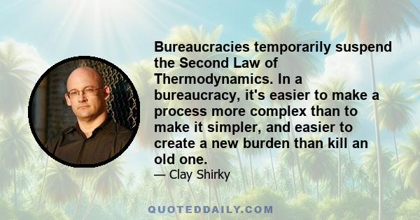 Bureaucracies temporarily suspend the Second Law of Thermodynamics. In a bureaucracy, it's easier to make a process more complex than to make it simpler, and easier to create a new burden than kill an old one.