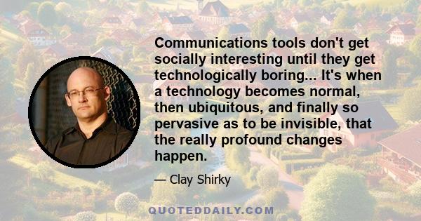 Communications tools don't get socially interesting until they get technologically boring... It's when a technology becomes normal, then ubiquitous, and finally so pervasive as to be invisible, that the really profound