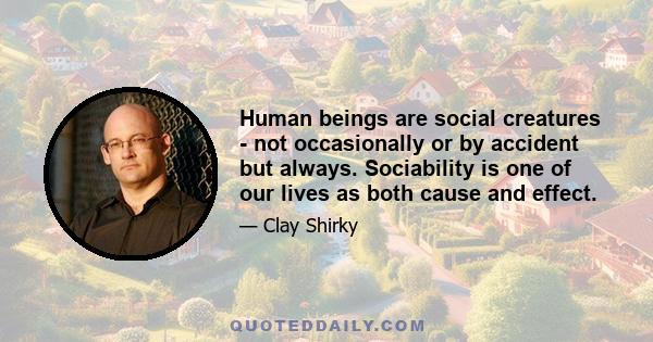 Human beings are social creatures - not occasionally or by accident but always. Sociability is one of our lives as both cause and effect.