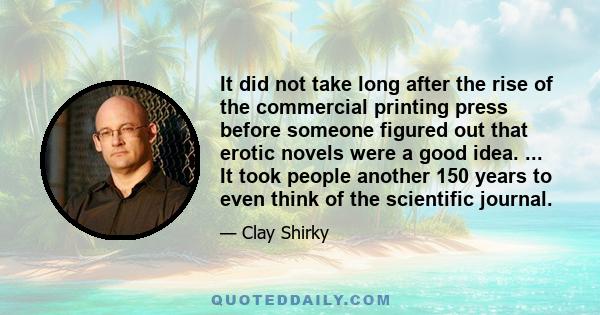 It did not take long after the rise of the commercial printing press before someone figured out that erotic novels were a good idea. ... It took people another 150 years to even think of the scientific journal.