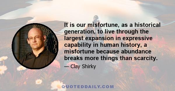 It is our misfortune, as a historical generation, to live through the largest expansion in expressive capability in human history, a misfortune because abundance breaks more things than scarcity.