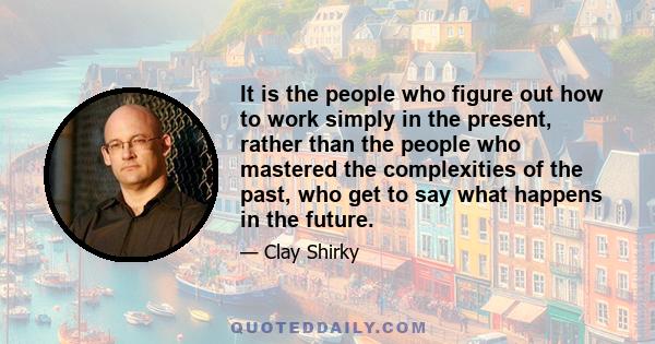 It is the people who figure out how to work simply in the present, rather than the people who mastered the complexities of the past, who get to say what happens in the future.