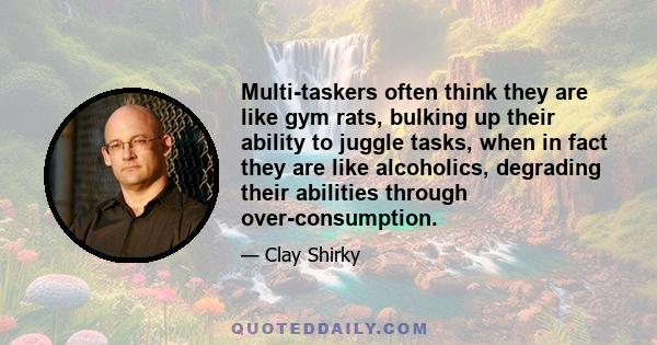 Multi-taskers often think they are like gym rats, bulking up their ability to juggle tasks, when in fact they are like alcoholics, degrading their abilities through over-consumption.