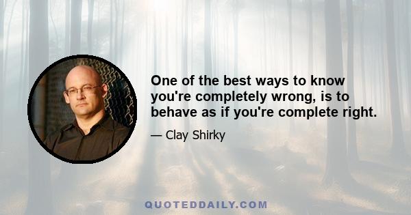 One of the best ways to know you're completely wrong, is to behave as if you're complete right.