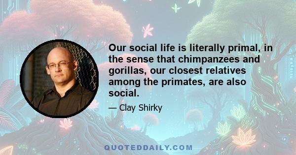 Our social life is literally primal, in the sense that chimpanzees and gorillas, our closest relatives among the primates, are also social.