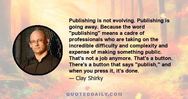 Publishing is not evolving. Publishing is going away. Because the word publishing means a cadre of professionals who are taking on the incredible difficulty and complexity and expense of making something public. That's